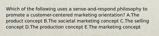 Which of the following uses a sense-and-respond philosophy to promote a customer-centered marketing orientation? A.The product concept B.The societal marketing concept C.The selling concept D.The production concept E.The marketing concept