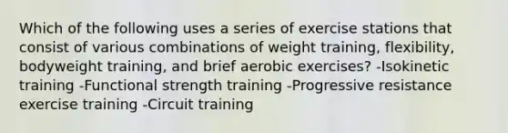 Which of the following uses a series of exercise stations that consist of various combinations of weight training, flexibility, bodyweight training, and brief aerobic exercises? -Isokinetic training -Functional strength training -Progressive resistance exercise training -Circuit training