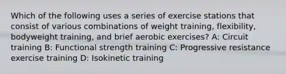 Which of the following uses a series of exercise stations that consist of various combinations of weight training, flexibility, bodyweight training, and brief aerobic exercises? A: Circuit training B: Functional strength training C: Progressive resistance exercise training D: Isokinetic training