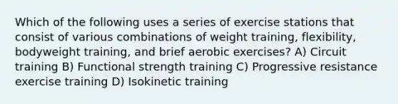 Which of the following uses a series of exercise stations that consist of various combinations of weight training, flexibility, bodyweight training, and brief aerobic exercises? A) Circuit training B) Functional strength training C) Progressive resistance exercise training D) Isokinetic training