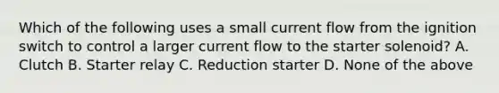 Which of the following uses a small current flow from the ignition switch to control a larger current flow to the starter solenoid? A. Clutch B. Starter relay C. Reduction starter D. None of the above