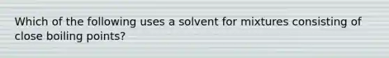 Which of the following uses a solvent for mixtures consisting of close boiling points?