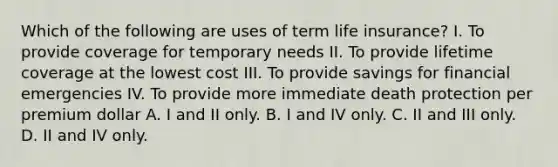 Which of the following are uses of term life insurance? I. To provide coverage for temporary needs II. To provide lifetime coverage at the lowest cost III. To provide savings for financial emergencies IV. To provide more immediate death protection per premium dollar A. I and II only. B. I and IV only. C. II and III only. D. II and IV only.