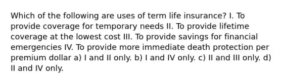 Which of the following are uses of term life insurance? I. To provide coverage for temporary needs II. To provide lifetime coverage at the lowest cost III. To provide savings for financial emergencies IV. To provide more immediate death protection per premium dollar a) I and II only. b) I and IV only. c) II and III only. d) II and IV only.