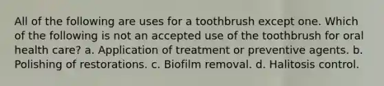 All of the following are uses for a toothbrush except one. Which of the following is not an accepted use of the toothbrush for oral health care? a. Application of treatment or preventive agents. b. Polishing of restorations. c. Biofilm removal. d. Halitosis control.