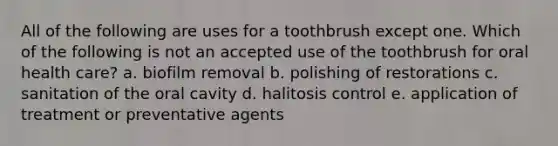 All of the following are uses for a toothbrush except one. Which of the following is not an accepted use of the toothbrush for oral health care? a. biofilm removal b. polishing of restorations c. sanitation of the oral cavity d. halitosis control e. application of treatment or preventative agents