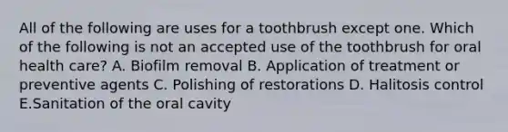 All of the following are uses for a toothbrush except one. Which of the following is not an accepted use of the toothbrush for oral health care? A. Biofilm removal B. Application of treatment or preventive agents C. Polishing of restorations D. Halitosis control E.Sanitation of the oral cavity