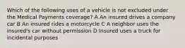 Which of the following uses of a vehicle is not excluded under the Medical Payments coverage? A An insured drives a company car B An insured rides a motorcycle C A neighbor uses the insured's car without permission D Insured uses a truck for incidental purposes