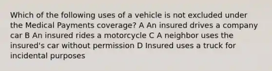 Which of the following uses of a vehicle is not excluded under the Medical Payments coverage? A An insured drives a company car B An insured rides a motorcycle C A neighbor uses the insured's car without permission D Insured uses a truck for incidental purposes