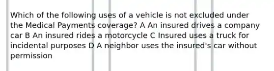 Which of the following uses of a vehicle is not excluded under the Medical Payments coverage? A An insured drives a company car B An insured rides a motorcycle C Insured uses a truck for incidental purposes D A neighbor uses the insured's car without permission