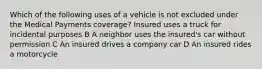 Which of the following uses of a vehicle is not excluded under the Medical Payments coverage? Insured uses a truck for incidental purposes B A neighbor uses the insured's car without permission C An insured drives a company car D An insured rides a motorcycle