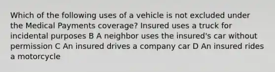 Which of the following uses of a vehicle is not excluded under the Medical Payments coverage? Insured uses a truck for incidental purposes B A neighbor uses the insured's car without permission C An insured drives a company car D An insured rides a motorcycle