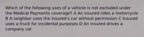 Which of the following uses of a vehicle is not excluded under the Medical Payments coverage? A An insured rides a motorcycle B A neighbor uses the insured's car without permission C Insured uses a truck for incidental purposes D An insured drives a company car