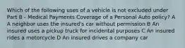 Which of the following uses of a vehicle is not excluded under Part B - Medical Payments Coverage of a Personal Auto policy? A A neighbor uses the insured's car without permission B An insured uses a pickup truck for incidental purposes C An insured rides a motorcycle D An insured drives a company car