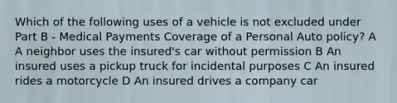 Which of the following uses of a vehicle is not excluded under Part B - Medical Payments Coverage of a Personal Auto policy? A A neighbor uses the insured's car without permission B An insured uses a pickup truck for incidental purposes C An insured rides a motorcycle D An insured drives a company car