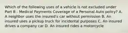 Which of the following uses of a vehicle is not excluded under Part B - Medical Payments Coverage of a Personal Auto policy? A. A neighbor uses the insured's car without permission B. An insured uses a pickup truck for incidental purposes C. An insured drives a company car D. An insured rides a motorcycle