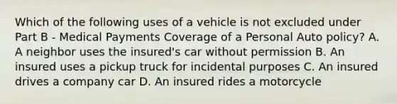 Which of the following uses of a vehicle is not excluded under Part B - Medical Payments Coverage of a Personal Auto policy? A. A neighbor uses the insured's car without permission B. An insured uses a pickup truck for incidental purposes C. An insured drives a company car D. An insured rides a motorcycle