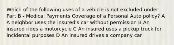 Which of the following uses of a vehicle is not excluded under Part B - Medical Payments Coverage of a Personal Auto policy? A A neighbor uses the insured's car without permission B An insured rides a motorcycle C An insured uses a pickup truck for incidental purposes D An insured drives a company car