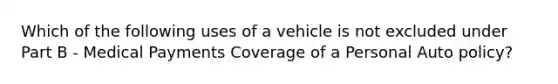 Which of the following uses of a vehicle is not excluded under Part B - Medical Payments Coverage of a Personal Auto policy?