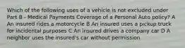 Which of the following uses of a vehicle is not excluded under Part B - Medical Payments Coverage of a Personal Auto policy? A An insured rides a motorcycle B An insured uses a pickup truck for incidental purposes C An insured drives a company car D A neighbor uses the insured's car without permission