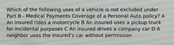 Which of the following uses of a vehicle is not excluded under Part B - Medical Payments Coverage of a Personal Auto policy? A An insured rides a motorcycle B An insured uses a pickup truck for incidental purposes C An insured drives a company car D A neighbor uses the insured's car without permission