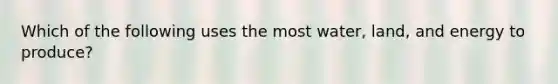 Which of the following uses the most water, land, and energy to produce?