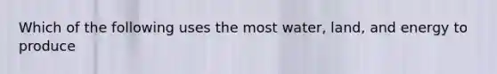 Which of the following uses the most water, land, and energy to produce