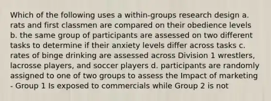 Which of the following uses a within-groups research design a. rats and first classmen are compared on their obedience levels b. the same group of participants are assessed on two different tasks to determine if their anxiety levels differ across tasks c. rates of binge drinking are assessed across Division 1 wrestlers, lacrosse players, and soccer players d. participants are randomly assigned to one of two groups to assess the Impact of marketing - Group 1 Is exposed to commercials while Group 2 is not