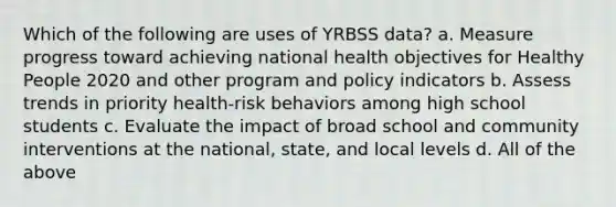 Which of the following are uses of YRBSS data? a. Measure progress toward achieving national health objectives for Healthy People 2020 and other program and policy indicators b. Assess trends in priority health-risk behaviors among high school students c. Evaluate the impact of broad school and community interventions at the national, state, and local levels d. All of the above