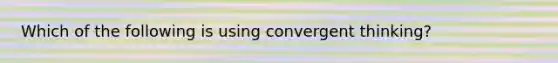 Which of the following is using convergent thinking?