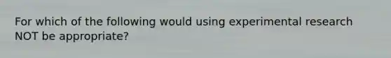 For which of the following would using experimental research NOT be appropriate?