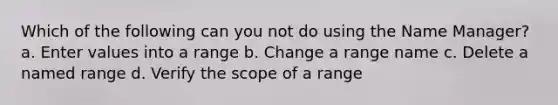 Which of the following can you not do using the Name Manager? a. Enter values into a range b. Change a range name c. Delete a named range d. Verify the scope of a range