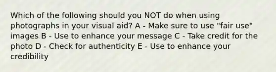 Which of the following should you NOT do when using photographs in your visual aid? A - Make sure to use "fair use" images B - Use to enhance your message C - Take credit for the photo D - Check for authenticity E - Use to enhance your credibility