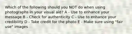 Which of the following should you NOT do when using photographs in your visual aid? A - Use to enhance your message B - Check for authenticity C - Use to enhance your credibility D - Take credit for the photo E - Make sure using "fair use" images