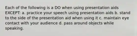 Each of the following is a DO when using presentation aids EXCEPT: a. practice your speech using presentation aids b. stand to the side of the presentation aid when using it c. maintain eye contact with your audience d. pass around objects while speaking.