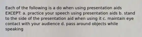 Each of the following is a do when using presentation aids EXCEPT: a. practice your speech using presentation aids b. stand to the side of the presentation aid when using it c. maintain eye contact with your audience d. pass around objects while speaking