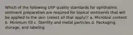 Which of the following USP quality standards for ophthalmic ointment preparation are required for topical ointments that will be applied to the skin (select all that apply)? a. Microbial content b. Minimum fill c. Sterility and metal particles d. Packaging, storage, and labeling