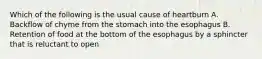 Which of the following is the usual cause of heartburn A. Backflow of chyme from the stomach into the esophagus B. Retention of food at the bottom of the esophagus by a sphincter that is reluctant to open