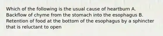 Which of the following is the usual cause of heartburn A. Backflow of chyme from the stomach into the esophagus B. Retention of food at the bottom of the esophagus by a sphincter that is reluctant to open