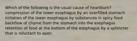 Which of the following is the usual cause of heartburn? compression of the lower esophagus by an overfilled stomach irritation of the lower esophagus by substances in spicy food backflow of chyme from the stomach into the esophagus retention of food at the bottom of the esophagus by a sphincter that is reluctant to open