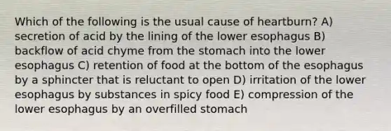 Which of the following is the usual cause of heartburn? A) secretion of acid by the lining of the lower esophagus B) backflow of acid chyme from the stomach into the lower esophagus C) retention of food at the bottom of the esophagus by a sphincter that is reluctant to open D) irritation of the lower esophagus by substances in spicy food E) compression of the lower esophagus by an overfilled stomach