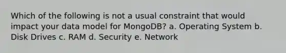 Which of the following is not a usual constraint that would impact your data model for MongoDB? a. Operating System b. Disk Drives c. RAM d. Security e. Network