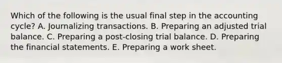 Which of the following is the usual final step in the accounting cycle? A. Journalizing transactions. B. Preparing an adjusted trial balance. C. Preparing a post-closing trial balance. D. Preparing the financial statements. E. Preparing a work sheet.