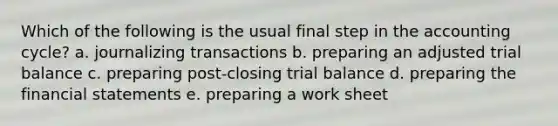 Which of the following is the usual final step in the accounting cycle? a. journalizing transactions b. preparing an adjusted trial balance c. preparing post-closing trial balance d. preparing the financial statements e. preparing a work sheet