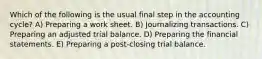 Which of the following is the usual final step in the accounting cycle? A) Preparing a work sheet. B) Journalizing transactions. C) Preparing an adjusted trial balance. D) Preparing the financial statements. E) Preparing a post-closing trial balance.