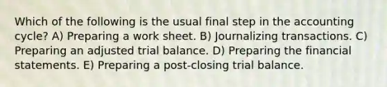 Which of the following is the usual final step in the accounting cycle? A) Preparing a work sheet. B) Journalizing transactions. C) Preparing an adjusted trial balance. D) Preparing the financial statements. E) Preparing a post-closing trial balance.