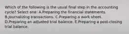 Which of the following is the usual final step in the accounting cycle? Select one: A.Preparing the financial statements. B.Journalizing transactions. C.Preparing a work sheet. D.Preparing an adjusted trial balance. E.Preparing a post-closing trial balance.