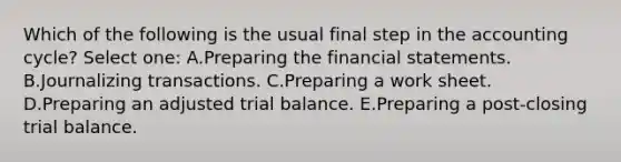 Which of the following is the usual final step in the accounting cycle? Select one: A.Preparing the financial statements. B.Journalizing transactions. C.Preparing a work sheet. D.Preparing an adjusted trial balance. E.Preparing a post-closing trial balance.