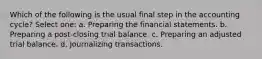 Which of the following is the usual final step in the accounting cycle? Select one: a. Preparing the financial statements. b. Preparing a post-closing trial balance. c. Preparing an adjusted trial balance. d. Journalizing transactions.