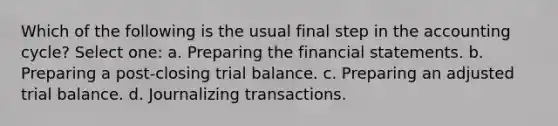 Which of the following is the usual final step in the accounting cycle? Select one: a. Preparing the financial statements. b. Preparing a post-closing trial balance. c. Preparing an adjusted trial balance. d. Journalizing transactions.